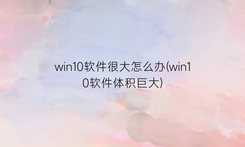 “win10软件很大怎么办(win10软件体积巨大)