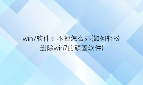 win7软件删不掉怎么办(如何轻松删除win7的顽固软件)