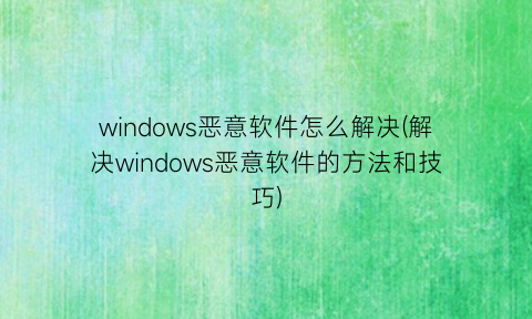 “windows恶意软件怎么解决(解决windows恶意软件的方法和技巧)