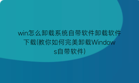 win怎么卸载系统自带软件卸载软件下载(教你如何完美卸载Windows自带软件)