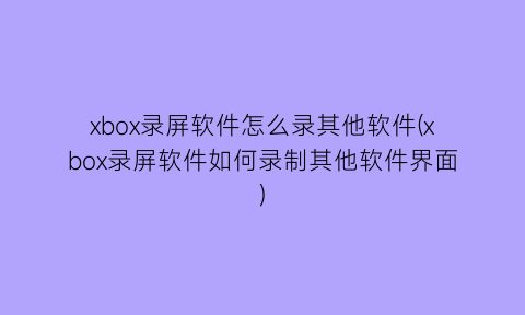 xbox录屏软件怎么录其他软件(xbox录屏软件如何录制其他软件界面)