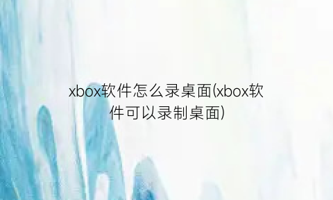 xbox软件怎么录桌面(xbox软件可以录制桌面)