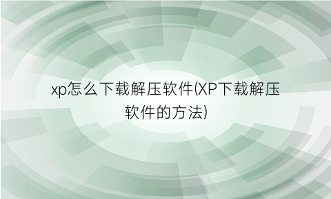 “xp怎么下载解压软件(XP下载解压软件的方法)