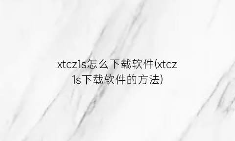 “xtcz1s怎么下载软件(xtcz1s下载软件的方法)