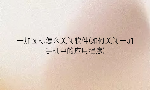 一加图标怎么关闭软件(如何关闭一加手机中的应用程序)