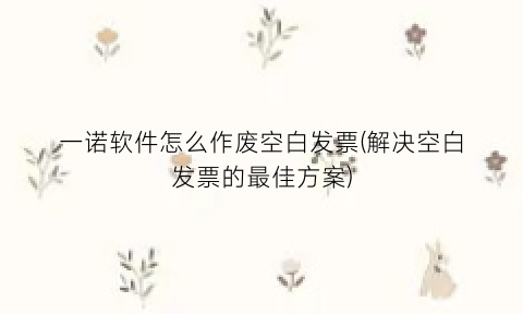 “一诺软件怎么作废空白发票(解决空白发票的最佳方案)