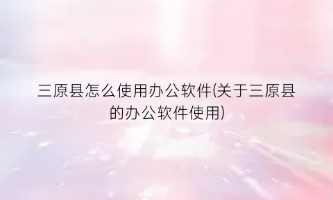 “三原县怎么使用办公软件(关于三原县的办公软件使用)