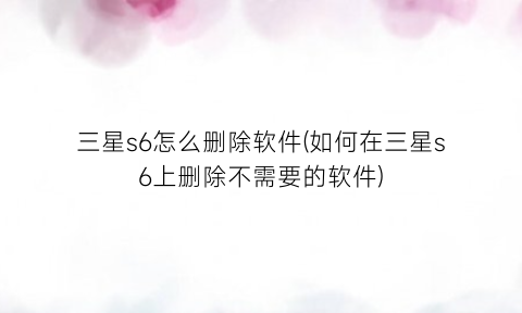 三星s6怎么删除软件(如何在三星s6上删除不需要的软件)