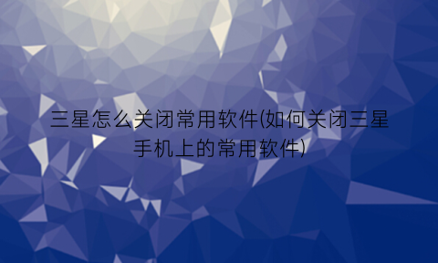 三星怎么关闭常用软件(如何关闭三星手机上的常用软件)