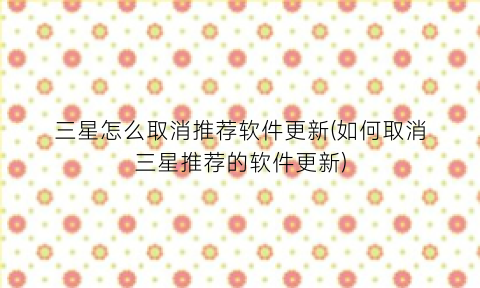 三星怎么取消推荐软件更新(如何取消三星推荐的软件更新)