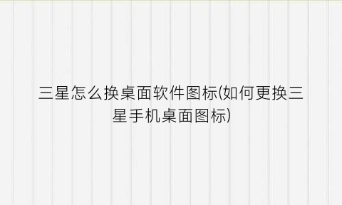 “三星怎么换桌面软件图标(如何更换三星手机桌面图标)