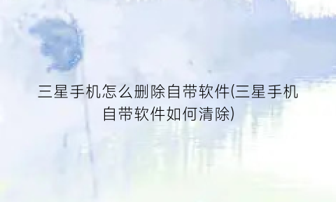 三星手机怎么删除自带软件(三星手机自带软件如何清除)