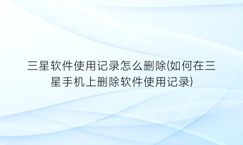 三星软件使用记录怎么删除(如何在三星手机上删除软件使用记录)