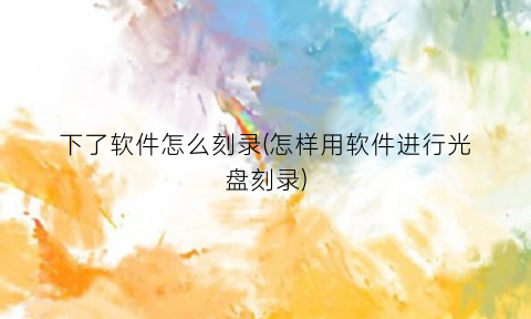 下了软件怎么刻录(怎样用软件进行光盘刻录)
