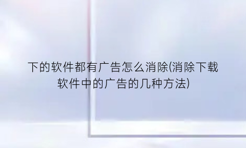 下的软件都有广告怎么消除(消除下载软件中的广告的几种方法)