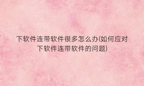 “下软件连带软件很多怎么办(如何应对下软件连带软件的问题)