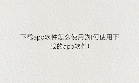 下载app软件怎么使用(如何使用下载的app软件)