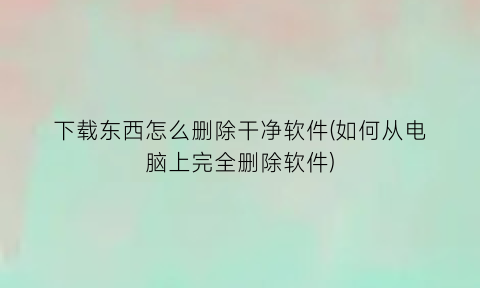 下载东西怎么删除干净软件(如何从电脑上完全删除软件)