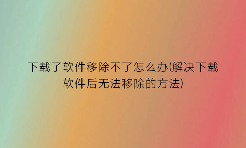 “下载了软件移除不了怎么办(解决下载软件后无法移除的方法)