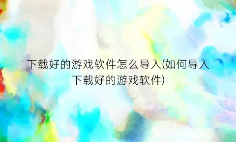 “下载好的游戏软件怎么导入(如何导入下载好的游戏软件)