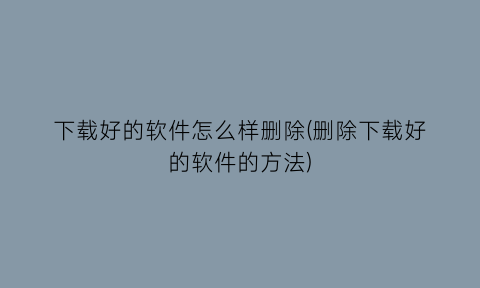 下载好的软件怎么样删除(删除下载好的软件的方法)