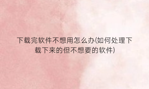 下载完软件不想用怎么办(如何处理下载下来的但不想要的软件)