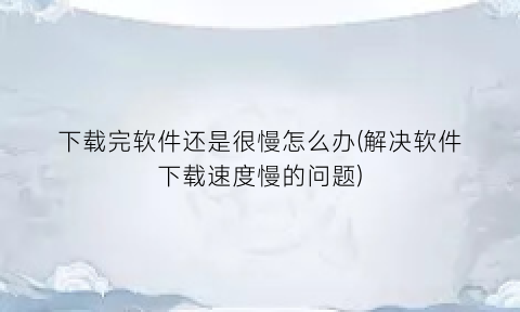 下载完软件还是很慢怎么办(解决软件下载速度慢的问题)