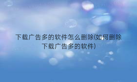 下载广告多的软件怎么删除(如何删除下载广告多的软件)