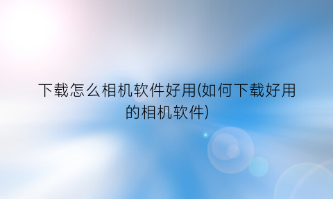 “下载怎么相机软件好用(如何下载好用的相机软件)