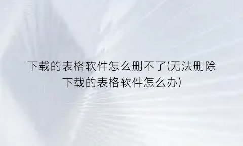 下载的表格软件怎么删不了(无法删除下载的表格软件怎么办)