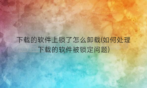 下载的软件上锁了怎么卸载(如何处理下载的软件被锁定问题)