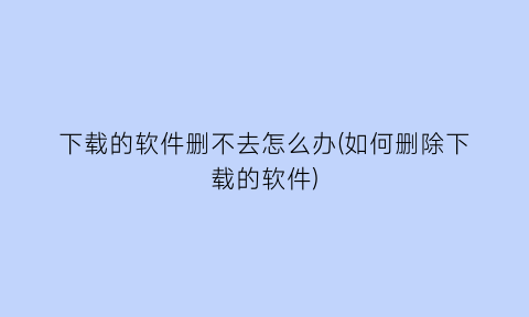 “下载的软件删不去怎么办(如何删除下载的软件)