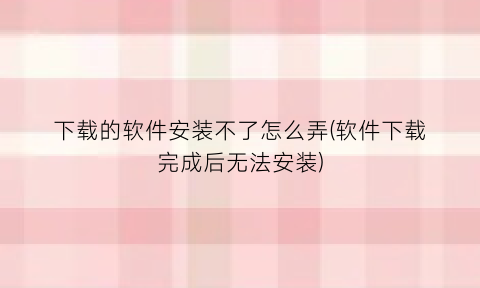 “下载的软件安装不了怎么弄(软件下载完成后无法安装)