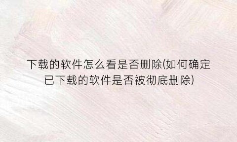 下载的软件怎么看是否删除(如何确定已下载的软件是否被彻底删除)