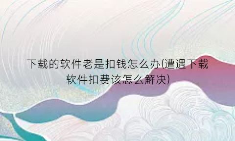 下载的软件老是扣钱怎么办(遭遇下载软件扣费该怎么解决)
