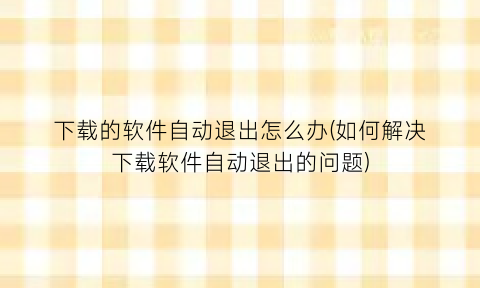 “下载的软件自动退出怎么办(如何解决下载软件自动退出的问题)