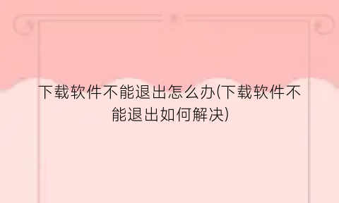 “下载软件不能退出怎么办(下载软件不能退出如何解决)