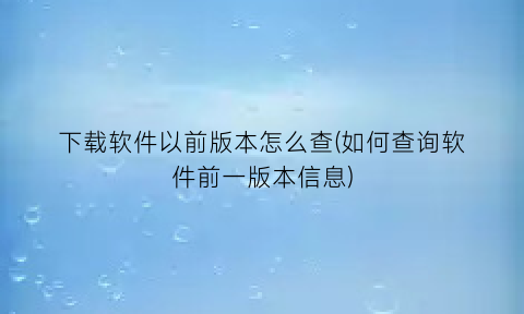 下载软件以前版本怎么查(如何查询软件前一版本信息)