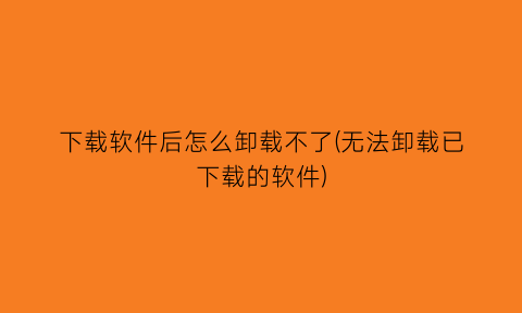 下载软件后怎么卸载不了(无法卸载已下载的软件)