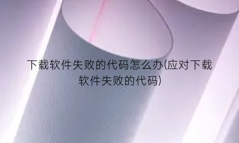 “下载软件失败的代码怎么办(应对下载软件失败的代码)