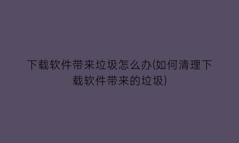 下载软件带来垃圾怎么办(如何清理下载软件带来的垃圾)