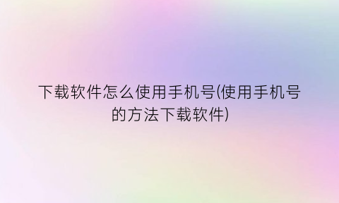 “下载软件怎么使用手机号(使用手机号的方法下载软件)