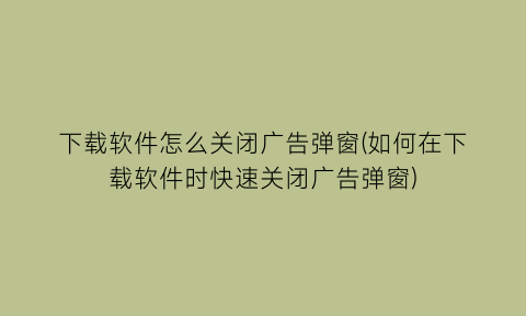 下载软件怎么关闭广告弹窗(如何在下载软件时快速关闭广告弹窗)