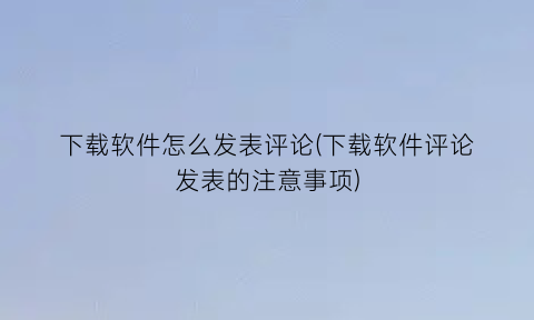 下载软件怎么发表评论(下载软件评论发表的注意事项)