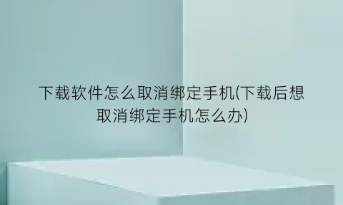 下载软件怎么取消绑定手机(下载后想取消绑定手机怎么办)