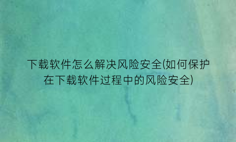 下载软件怎么解决风险安全(如何保护在下载软件过程中的风险安全)