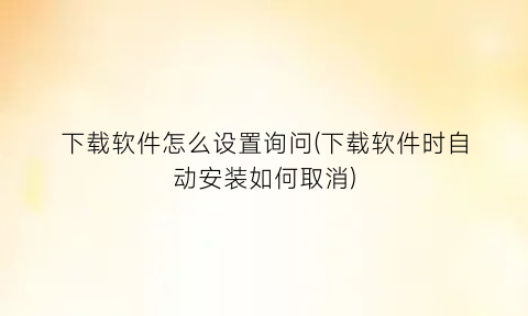 下载软件怎么设置询问(下载软件时自动安装如何取消)