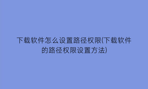 下载软件怎么设置路径权限(下载软件的路径权限设置方法)