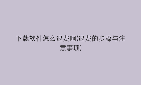 下载软件怎么退费啊(退费的步骤与注意事项)