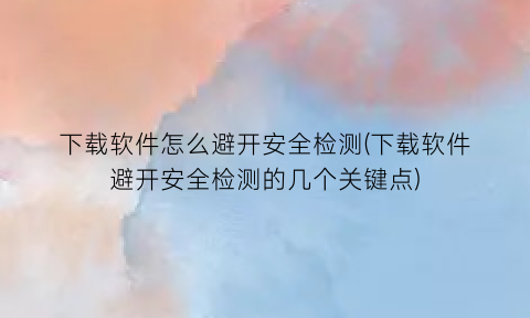 下载软件怎么避开安全检测(下载软件避开安全检测的几个关键点)